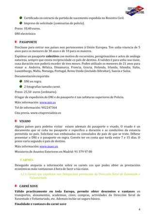 4
Certificado en extracto da partida de nacemento expedida no Rexistro Civil.
Impreso de solicitude (comisarías de policía).
Prezo: 10,40 euros.
DNI electrónico
PASAPORTE
Precísase para entrar nos países non pertencentes á Unión Europea. Ten unha vixencia de 5
anos para os menores de 30 anos e de 10 para os maiores.
Expídese un pasaporte colectivo con motivo de excursións, peregrinacións e actos de análoga
natureza, sempre que exista reciprocidade co país de destino. A validez é para unha soa viaxe,
cuxa duración non poderá exceder de tres meses. Poden utilizalo os menores de 21 anos para
viaxar a: Andorra, Bélxica, Dinamarca, Francia, Grecia, Holanda, Irlanda, Islandia, Italia,
Luxemburgo, Malta, Noruega, Portugal, Reino Unido (incluído Xibraltar), Suecia e Suíza.
Documentación requirida:
DNI en regra.
2 fotografías tamaño carné.
Prezo: 25,50 euros (ordinario).
O lugar de expedición do DNI e do pasaporte é nas xefaturas superiores de Policía.
Máis información: www.mir.es
Tel de información: 902247364
Cita previa. www.citapreviadnie.es
VISADO
Algúns países para podelos visitar esixen ademais do pasaporte o visado. O visado é un
documento que se cuña no pasaporte e especifica a duración e as condicións da estancia
permitida no país. Solicítase nas embaixadas ou consulados do país de que se trate. Débese
presentar o DNI e o pasaporte en regra. Convén ter en conta que tarda entre 7 e 15 días. O
prezo varía segundo o país de destino.
Máis información: www.maec.es
Ministerio de Asuntos Exteriores en Madrid: 91 379 97 00
CARNÉS
Deseguido atoparás a información sobre os carnés cos que podes obter as prestacións
económicas máis vantaxosas á hora de facer a túa viaxe.
1.2.1 Carnés que expidense nas Delegacións provinciais da Dirección Xeral de Xuventude e
Voluntariado
CARNÉ XOVE
Válido practicamente en toda Europa, permite obter descontos e vantaxes en
transportes, aloxamentos, academias, cines, compras, actividades da Dirección Xeral de
Xuventude e Voluntariado, etc. Ademais inclúe un seguro básico.
Finalidade e vantaxes do carné xove
 