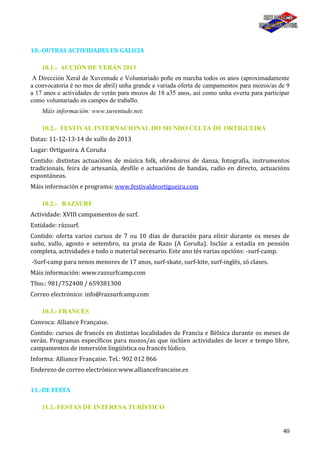 40
10.-OUTRAS ACTIVIDADES EN GALICIA
10.1.- ACCIÓN DE VERÁN 2013
A Dirección Xeral de Xuventude e Voluntariado poñe en marcha todos os anos (aproximadamente
a convocatoria é no mes de abril) unha grande e variada oferta de campamentos para mozos/as de 9
a 17 anos e actividades de verán para mozos de 18 a35 anos, así como unha overta para participar
como voluntariado en campos de traballo.
Máis información: www.xuventude.net.
10.2.- FESTIVAL INTERNACIONAL DO MUNDO CELTA DE ORTIGUEIRA
Datas: 11-12-13-14 de xullo do 2013
Lugar: Ortigueira. A Coruña
Contido: distintas actuacións de música folk, obradoiros de danza, fotografía, instrumentos
tradicionais, feira de artesanía, desfile e actuacións de bandas, radio en directo, actuacións
espontáneas.
Máis información e programa: www.festivaldeortigueira.com
10.2.- RAZSURF
Actividade: XVIII campamentos de surf.
Entidade: rázsurf.
Contido: oferta varios cursos de 7 ou 10 días de duración para elixir durante os meses de
xuño, xullo, agosto e setembro, na praia de Razo (A Coruña). Inclúe a estadía en pensión
completa, actividades e todo o material necesario. Este ano tés varias opcións: -surf-camp.
-Surf-camp para nenos menores de 17 anos, surf-skate, surf-kite, surf-inglés, só clases.
Máis información: www.razsurfcamp.com
Tfno.: 981/752408 / 659381300
Correo electrónico: info@razsurfcamp.com
10.3.- FRANCÉS
Convoca: Alliance Française.
Contido: cursos de francés en distintas localidades de Francia e Bélxica durante os meses de
verán. Programas específicos para mozos/as que inclúen actividades de lecer e tempo libre,
campamentos de inmersión lingüística ou francés lúdico.
Informa: Alliance Française. Tel.: 902 012 866
Enderezo de correo electrónico:www.alliancefrancaise.es
11.-DE FESTA
11.1.-FESTAS DE INTERESA TURÍSTICO
 