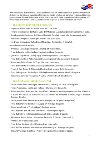 41
Na Comunidade Autónoma de Galicia contabilízanse 54 festas declaradas pola Administración
de interese turístico, a maioría celébranse no verán e teñen un carácter relixioso, lúdico ou
gastronómico. Unha é de interese turístico internacional, 21 de interese turístico nacional e 32
de interese turístico de Galicia. A continuación atoparás as máis relevantes do verán:
11.2.-FESTAS DE INTERESE DE GALICIA
- Fogueiras de San Xoán. A Coruña: noite do 23 de xuño.
- Festival Internacional do Mundo Celta de Ortigueira (A Coruña): primeira quincena de xullo.
- Gran Premio de Carrilanas de Esteiro. Muros (A Coruña): terceiro fin de semana de xullo.
- Romaría da Fraga das Pontes (A Coruña): 24 e 25 de xullo.
- Mostra da Cheiraría de Buño. Buño-(Malpica de Bergantiños ,A Coruña):
segunda quincena de agosto.
- A Virxe de Guadalupe. Rianxo (A Coruña): 14 de setembro.
- Feira do Bonito, en Burela (Lugo): primeiro sábado de agosto.
- Queimada Popular de Cervo (Lugo): sábado seguinte ao 16 de agosto.
- Festa do Pemento de Arbo. Arnoia (Ourense): primeiro fin de semana de agosto.
- Romaría da Saínza. Rairiz de Veiga (Ourense): setembro.
- Festa do Pemento de Herbón. Padrón (Pontevedra): primeiro sábado de agosto.
- Festas de San Roque de Vilagarcía (Pontevedra): semana do 16 de agosto.
- Festa da Empanada de Bandeira. Silleda (Pontevedra): terceiro sábado de agosto.
- Romaría da Virxe da Franqueira. A Cañiza (Pontevedra): 8 de setembro.
11.3.- FESTAS DE INTERESE NACIONAL
- Festas Patronais de San Roque, en Betanzos (A Coruña): do 14 ao 25 de agosto.
- Festas Patronais de San Roque, en Sada (A Coruña): 16 de agosto.
- Romaría de Nosa Señora da Barca, en Muxía (A Coruña): domingo seguinte ao 8 de setembro.
- A Rapa das Bestas de Candaoso en San Andrés de Boimente. Viveiro (Lugo): primeiro
domingo de xullo.
- Festas patronais de San Lourenzo, en Foz (Lugo): 10 de agosto (día grande).
- Festa da Santa Cruz de Ribadeo (Lugo): 1.º domingo de agosto.
- Romaría do Naseiro, Viveiro (Lugo): finais de agosto.
- Festa do Polbo do Carballiño (Ourense): 2.º domingo de agosto.
- Festa da Historia en Ribadavia (Ourense): último sábado de agosto.
- A Rapa das Bestas de San Lourenzo de Sabucedo. A Estrada (Pontevedra):
Primeira fin de semana de xullo.
- Festa de San Bieito de Lérez (Pontevedra): 11 de xullo.
- Festa do Viño Albariño de Cambados (Pontevedra): 1.º domingo de agosto.
- Romaría Viquinga de Catoira (Pontevedra): primeiro domingo de agosto.
 