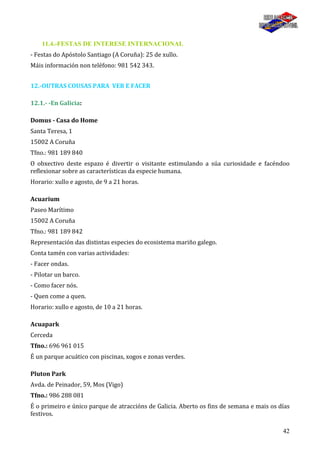 42
11.4.-FESTAS DE INTERESE INTERNACIONAL
- Festas do Apóstolo Santiago (A Coruña): 25 de xullo.
Máis información non teléfono: 981 542 343.
12.-OUTRAS COUSAS PARA VER E FACER
12.1.- -En Galicia:
Domus - Casa do Home
Santa Teresa, 1
15002 A Coruña
Tfno.: 981 189 840
O obxectivo deste espazo é divertir o visitante estimulando a súa curiosidade e facéndoo
reflexionar sobre as características da especie humana.
Horario: xullo e agosto, de 9 a 21 horas.
Acuarium
Paseo Marítimo
15002 A Coruña
Tfno.: 981 189 842
Representación das distintas especies do ecosistema mariño galego.
Conta tamén con varias actividades:
- Facer ondas.
- Pilotar un barco.
- Como facer nós.
- Quen come a quen.
Horario: xullo e agosto, de 10 a 21 horas.
Acuapark
Cerceda
Tfno.: 696 961 015
É un parque acuático con piscinas, xogos e zonas verdes.
Pluton Park
Avda. de Peinador, 59, Mos (Vigo)
Tfno.: 986 288 081
É o primeiro e único parque de atraccións de Galicia. Aberto os fins de semana e mais os días
festivos.
 