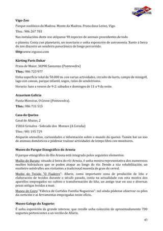 43
Vigo-Zoo
Parque zoolóxico da Madroa. Monte da Madroa. Praza dous Leóns, Vigo.
Tfno.: 986 267 783
Nas instalacións deste zoo atópanse 90 especies de animais procedentes de todo
o planeta. Conta cun planetario, un insectario e unha exposición de astronomía. Xunto á beira
do zoo discorre un sendeiro panorámico de longo percorrido.
Http:www.vigozoo.com
Kárting París Dakar
Praza de Maior, 36990 Sanxenxo (Pontevedra)
Tfno.: 986 723 977
Unha superficie total de 50.000 m. con varias actividades, circuíto de karts, campo de minigolf,
lago con canoas, parque infantil, xogos, rutas de sendeirismo.
Horario: luns a venres de 9-2: sábados e domingos de 11 a 9 da noite.
Acuarium Galicia
Punta Moreiras. O Grove (Pontevedra).
Tfno.: 986 731 515
Casa do Queixo
Casal de Abaixo, 2
15816 Grixalva - Sobrado dos Monxes (A Coruña)
Tfno.: 981 195 729
Atoparás utensilios, curiosidades e información sobre o mundo do queixo. Tamén hai un zoo
de animais domésticos e pódense realizar actividades de tempo libre con monitores.
Museo do Parque Etnográfico do Arnoia
O parque etnográfico do Río Arnoia está integrado polos seguintes elementos:
Muíño do Burato: situado á beira do río Arnoia, é unha mostra representativa dos numerosos
muíños hidráulicos que se poden atopar ao longo do río. Dende a súa rehabilitación, un
muiñeiro móstralles aos visitantes a tradicional moenda de gran do cereal.
Muíño do Tecido "O Fiadeiro": Allariz, como importante zona de produción de liño e
elaboración de tecidos durante o século pasado, conta na actualidade con esta mostra dos
aparellos empregados no cultivo e transformación do liño, un antigo tear en uso e diversas
pezas antigas tecidas a man.
Museo do Coiro "Fábrica de Curtidos Familia Nogueiras": nel aínda pódense observar os pilos
da curtición e as ferramentas empregadas neste oficio.
Museo Galego do Xoguete:
É unha exposición de grande interese, que recolle unha colección de aproximadamente 700
xoguetes pertencentes a un veciño de Allariz.
 