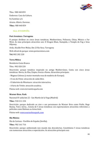 44
Tfno.: 988 440 859
Enderezo: Casa da Cultura.
R./Castelao s/n
Arnoia. Allariz. Ourense.
Tfno.: 988 440 859
12.2.- EN ESPAÑA
Port Aventura .Tarragona
O parque divídese en cinco áreas temáticas, Mediterránea, Polinesia, China, México e Far
West. As súas principais atraccións son: O Dragon Khan, Stampida, o Templo do Fog e Sexa
Odyssey.
Avda. Alcalde Pere Molas, Km 2.Vila-Seca. Tarragona
Web oficial do parque: www.portaventura.com
Tel.:902 202 220
Terra Mítica
Benidorm-Costa Branca
Tfno.: 902 020 220
Descrición: parque temático inspirado no antigo Mediterráneo. Conta con cinco áreas
temáticas: Iberia, As Illas, Exipto, Grecia e Roma. Atraccións principais:
- Magnus Colosus (a maior montaña rusa de madeira de Europa).
- O voo do Fénix: atracción de caída libre.
- O laberinto do Minotauro: atracción interactiva.
- A furia do Tritón: atracción acuática.
Páxina web: www.terramiticapark.com
Warner Bros. Park
Nacional IV saída km 22 - San Martín de la Vega (Madrid)
Tfno.: 918 211 234
Descrición: parque dedicado ao cine e aos personaxes da Warner Bros como Piolín, Bugs
Bunny, Tom e Jerry... Consta de 5 áreas temáticas con espectaculares atraccións referentes a
películas como Batman ou Arma letal.
Páxina web: www.warnerbrospark..com
Illa Máxica
Illa da Cartuxa - Pavillón de España (Sevilla).
Tfno.: 902 161 716
Descrición: parque ambientado non mundo das descubertas. Constitúeno 5 áreas temáticas
con numerosas atraccións e espectáculos. As atraccións principais son:
 