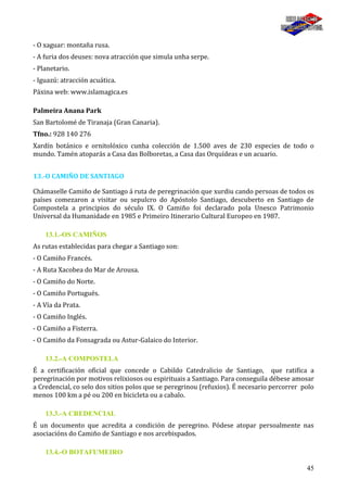 45
- O xaguar: montaña rusa.
- A furia dos deuses: nova atracción que simula unha serpe.
- Planetario.
- Iguazú: atracción acuática.
Páxina web: www.islamagica.es
Palmeira Anana Park
San Bartolomé de Tiranaja (Gran Canaria).
Tfno.: 928 140 276
Xardín botánico e ornitolóxico cunha colección de 1.500 aves de 230 especies de todo o
mundo. Tamén atoparás a Casa das Bolboretas, a Casa das Orquídeas e un acuario.
13.-O CAMIÑO DE SANTIAGO
Chámaselle Camiño de Santiago á ruta de peregrinación que xurdiu cando persoas de todos os
países comezaron a visitar ou sepulcro do Apóstolo Santiago, descuberto en Santiago de
Compostela a principios do século IX. O Camiño foi declarado pola Unesco Patrimonio
Universal da Humanidade en 1985 e Primeiro Itinerario Cultural Europeo en 1987.
13.1.-OS CAMIÑOS
As rutas establecidas para chegar a Santiago son:
- O Camiño Francés.
- A Ruta Xacobea do Mar de Arousa.
- O Camiño do Norte.
- O Camiño Portugués.
- A Vía da Prata.
- O Camiño Inglés.
- O Camiño a Fisterra.
- O Camiño da Fonsagrada ou Astur-Galaico do Interior.
13.2.-A COMPOSTELA
É a certificación oficial que concede o Cabildo Catedralicio de Santiago, que ratifica a
peregrinación por motivos relixiosos ou espirituais a Santiago. Para conseguila débese amosar
a Credencial, co selo dos sitios polos que se peregrinou (refuxios). É necesario percorrer polo
menos 100 km a pé ou 200 en bicicleta ou a cabalo.
13.3.-A CREDENCIAL
É un documento que acredita a condición de peregrino. Pódese atopar persoalmente nas
asociacións do Camiño de Santiago e nos arcebispados.
13.4.-O BOTAFUMEIRO
 