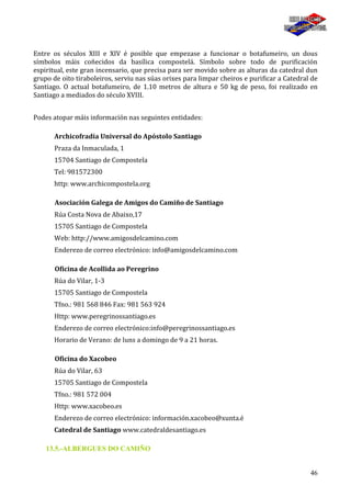 46
Entre os séculos XIII e XIV é posible que empezase a funcionar o botafumeiro, un dous
símbolos máis coñecidos da basílica compostelá. Símbolo sobre todo de purificación
espiritual, este gran incensario, que precisa para ser movido sobre as alturas da catedral dun
grupo de oito tiraboleiros, serviu nas súas orixes para limpar cheiros e purificar a Catedral de
Santiago. O actual botafumeiro, de 1.10 metros de altura e 50 kg de peso, foi realizado en
Santiago a mediados do século XVIII.
Podes atopar máis información nas seguintes entidades:
Archicofradía Universal do Apóstolo Santiago
Praza da Inmaculada, 1
15704 Santiago de Compostela
Tel: 981572300
http: www.archicompostela.org
Asociación Galega de Amigos do Camiño de Santiago
Rúa Costa Nova de Abaixo,17
15705 Santiago de Compostela
Web: http://www.amigosdelcamino.com
Enderezo de correo electrónico: info@amigosdelcamino.com
Oficina de Acollida ao Peregrino
Rúa do Vilar, 1-3
15705 Santiago de Compostela
Tfno.: 981 568 846 Fax: 981 563 924
Http: www.peregrinossantiago.es
Enderezo de correo electrónico:info@peregrinossantiago.es
Horario de Verano: de luns a domingo de 9 a 21 horas.
Oficina do Xacobeo
Rúa do Vilar, 63
15705 Santiago de Compostela
Tfno.: 981 572 004
Http: www.xacobeo.es
Enderezo de correo electrónico: información.xacobeo@xunta.é
Catedral de Santiago www.catedraldesantiago.es
13.5.-ALBERGUES DO CAMIÑO
 