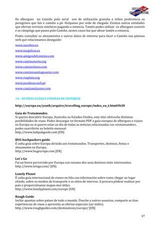 47
Os albergues no Camiño polo xeral son de utilización gratuíta e teñen preferencia os
peregrinos que fan o camiño a pé. Ocúpanse por orde de chegada. Existen outras entidades
que ofertan servizos similares pagando a estancia. Tamén podes utilizar os albergues xuvenís
e os cámpings que pasen polo Camiño, nestes casos hai que aboar tamén a estancia.
Podes consultar os aloxamentos e outros datos de interese para facer o Camiño nas páxinas
web que relacionamos deseguido:
www.xacobeo.es
www.turgalicia.es
www.amigosdelcamino.com
www.caminonorte.org
www.caminotineo.com
www.caminosantiagoastur.com
www.viaplata.org
www.jacobeus.web.pt
www.camisantjaume.com
14.- OUTRAS GUÍAS E PÁXINAS DE INTERESE
http://europa.eu/youth/arquive/travelling_europe/index_eu_é.html#b38
Guía do Trotamundos
Si queres descubrir Europa, Australia ou Estados Unidos, este sitio ofréceche distintas
posibilidades de viaxe. Podes descargar en formato PDF a guía europea de albergues e viaxes
en Europa ou si queres estar ao día de todas as noticias relacionadas cos «trotamundos»,
podes suscribirte ao boletín mensual.
http://www.bakpakguide.com [EN]
BUG backpackers guide
É unha guía sobre Europa dirixida aos trotamundos. Transportes, destinos, festas e
aloxamento en Europa.
http://www.bugeurope.com [EN]
Let´s Go
Fai un breve percorrido por Europa cun resumo dos seus destinos máis interesantes.
http://www.letsgo.com/ [EN]
Lonely Planet
É unha guía internacional de viaxes en liña con información sobre como chegar ao lugar
elixido, sobre os medios de transporte e os sitios de interese. A procura pódese realizar por
país e proporciónanse mapas moi útiles.
http://www.lonelyplanet.com/europe [EN]
Rough Guide
Inclúe apuntas sobre países de todo o mundo. Úneche a outros usuarios, comparte as túas
experiencias de viaxe e aproveita as ofertas especiais (air miles).
http://www.roughguides.com/destinations/europe/ [EN]
 