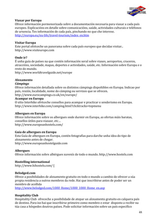 48
Viaxar por Europa
Ofrece información pormenorizada sobre a documentación necesaria para viaxar a cada país
europeo. Explicacións en detalle sobre comunicacións, saúde, actividades culturais e teléfonos
de urxencia. Tes información de cada país, pinchando no que che interese.
http://europa.eu/eu-life/travel-tourism/index_en.htm
Visitar Europa
Este portal ofréceche un panorama sobre cada país europeo que decidas visitar..
http://www.visiteurope.com
Onde ir?
É unha guía de países na que contén información xeral sobre viaxes, aeroportos, cruceros,
atraccións, sociedade, mapas, deportes e actividades, saúde, etc. Información sobre Europa e o
resto do mundo.
http://www.worldtravelguide.net/europe
Aloxamento
Cámpings
Ofrece información detallada sobre os distintos cámpings dispoñibles en Europa. Indicao por
país, rexión, localidade, nome do cámping ou servizos que se ofrecen.
http://www.eurocampings.co.uk/en/europe/
Acampar en Europa
O sitio Interhike ofréceche consellos para acampar e practicar o senderismo en Europa.
http://www.interhike.com/camping.html?clicktracks=topmenu
Albergues en Europa
Ofrece información sobre os albergues onde durmir en Europa, as ofertas máis baratas,
consellos útiles para viaxasr, etc…
http://www.europeanhostels.com/
Guía de albergues en Europa
Esta Guía de albergues en Europa, contén fotografías para darche unha idea do tipo de
aloxamento antes de chegar.
http://www.europeanhostelguide.com
Albergues
Ofrece información sobre albérgues xuvenís de todo o mundo. http://www.hostels.com
Hostelling international
http://www.hihostels.com/ [
Belodged.com
Ofrece a posibilidades de aloxamento gratuito en todo o mundo a cambio de ofrecer a súa
propia residencia a outros membros da rede. Hai que inscribirse antes de poder ser un
membro de acollida
http://www.belodged.com/1000_Home/1000_1000_Home_en.asp
Hospitality Club
Hospitality Club ofreceche a posibilidade de atopar un aloxamento gratuito en calquera país
de destino. Para iso hai que inscribirse primeiro como membro e estar disposto a recibir na
túa casa a hóspedes doutros países. Pode solicitar información sobre un país específico
 