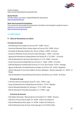 49
noutras linguas.
http://www.hospitalityclub.org/index.htm
Hostel World
Permite coñecer por datas a disponibilidad de aloxamento.
http://hostelworld.com
Rede internacional de hospedaxe
É un servizo de intercambio de aloxamento. Inscríbase como hóspede e poderás viaxar e
aloxarte na casa doutros hóspedes.
http://www.tezo.org/en/ps
15.-DIRECTORIO:
Clubs de Montañismo en Galicia
Provincia da Coruña
- Club Montaña Ferrol Apdo. de Correos 297 15480 - Ferrol
- Sección de Montaña Pórtico Astano Apdo. de Correos 994 15400 - Ferrol
- Sociedade de Montaña Ártabros Sta. Teresa 14 Baixo 15002 - A Coruña
- Sección de Montaña Taranis Praza de Santo Domingo 1 15001 - A Coruña
- Agrupación Montañeiros Independentes San Nicolás 45 1.º A 15001 - A Coruña
- Club de Montaña Pico do Castro Rúa Falperra 6- 6.º D 15005 - A Coruña
- Centro Excursionista Galego Rúa Ines de Castro 7 - Baixo 15005 - A Coruña
- S.M.Club Deportivo Fontiñas Rúa Varsovia, 4-C 4.ºA- Área Central 15703 - Santiago
- Agrup. de Montaña e Escalada Bestarruza Apdo. de Correos 105 15620 - Mugardos
- Club de Montaña O Carroucho Edificio Servizos Múltiples . Ramón Cabanillas 14 15670 - O
Burgo
- Club de Montaña O Caxado Manuel Doce Branco. Rúa Brixeo s/n. 15320 - As Pontes
Provincia de Lugo
- S. M. Club Ancares Concepción Areal 55 - Entr. 27004 - Lugo
- Grupo de Montaña Pena Tallada Reme de Enriba 4 . 27714 - Ribadeo
- Club de Montaña Mustallar Dr. Fleming 1- 7.º D 27002 - Lugo
- Club de Montaña O Veral Rúa Pousadela 2-1.º 27004 - Lugo
Provincia de Ourense
- Club Alpino Ourensán - Manzaneda Cruz Vermella 4-2.º 32005 - Ourense
- Club Pena Trevinca-Barco Apdo. 93 32300 - O Barco de Valdeoras
- Club de Montañismo Kirlo Apdo. 73 32300 - O Barco de Valdeorras
- Club de Montaña Fonte de Trave Avda. Quiroga 4-3.ºA 32350-A Rúa
 
