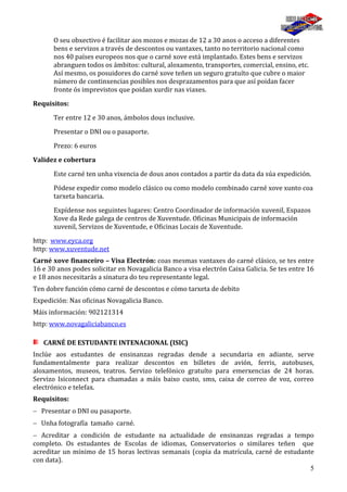 5
O seu obxectivo é facilitar aos mozos e mozas de 12 a 30 anos o acceso a diferentes
bens e servizos a través de descontos ou vantaxes, tanto no territorio nacional como
nos 40 países europeos nos que o carné xove está implantado. Estes bens e servizos
abranguen todos os ámbitos: cultural, aloxamento, transportes, comercial, ensino, etc.
Así mesmo, os posuidores do carné xove teñen un seguro gratuíto que cubre o maior
número de continxencias posibles nos desprazamentos para que así poidan facer
fronte ós imprevistos que poidan xurdir nas viaxes.
Requisitos:
Ter entre 12 e 30 anos, ámbolos dous inclusive.
Presentar o DNI ou o pasaporte.
Prezo: 6 euros
Validez e cobertura
Este carné ten unha vixencia de dous anos contados a partir da data da súa expedición.
Pódese expedir como modelo clásico ou como modelo combinado carné xove xunto coa
tarxeta bancaria.
Expídense nos seguintes lugares: Centro Coordinador de información xuvenil, Espazos
Xove da Rede galega de centros de Xuventude. Oficinas Municipais de información
xuvenil, Servizos de Xuventude, e Oficinas Locais de Xuventude.
http: www.eyca.org
http: www.xuventude.net
Carné xove financeiro – Visa Electrón: coas mesmas vantaxes do carné clásico, se tes entre
16 e 30 anos podes solicitar en Novagalicia Banco a visa electrón Caixa Galicia. Se tes entre 16
e 18 anos necesitarás a sinatura do teu representante legal.
Ten dobre función cómo carné de descontos e cómo tarxeta de debito
Expedición: Nas oficinas Novagalicia Banco.
Máis información: 902121314
http: www.novagaliciabanco.es
CARNÉ DE ESTUDANTE INTENACIONAL (ISIC)
Inclúe aos estudantes de ensinanzas regradas dende a secundaria en adiante, serve
fundamentalmente para realizar descontos en billetes de avión, ferris, autobuses,
aloxamentos, museos, teatros. Servizo telefónico gratuíto para emerxencias de 24 horas.
Servizo Isiconnect para chamadas a máis baixo custo, sms, caixa de correo de voz, correo
electrónico e telefax.
Requisitos:
Presentar o DNI ou pasaporte.
Unha fotografía tamaño carné.
Acreditar a condición de estudante na actualidade de ensinanzas regradas a tempo
completo. Os estudantes de Escolas de idiomas, Conservatorios o similares teñen que
acreditar un mínimo de 15 horas lectivas semanais (copia da matrícula, carné de estudante
con data).
 