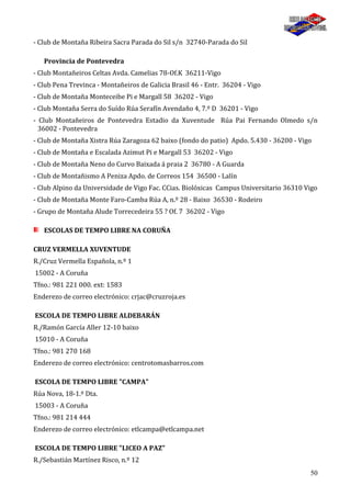 50
- Club de Montaña Ribeira Sacra Parada do Sil s/n 32740-Parada do Sil
Provincia de Pontevedra
- Club Montañeiros Celtas Avda. Camelias 78-Of.K 36211-Vigo
- Club Pena Trevinca - Montañeiros de Galicia Brasil 46 - Entr. 36204 - Vigo
- Club de Montaña Monteceibe Pi e Margall 58 36202 - Vigo
- Club Montaña Serra do Suído Rúa Serafín Avendaño 4, 7.º D 36201 - Vigo
- Club Montañeiros de Pontevedra Estadio da Xuventude Rúa Pai Fernando Olmedo s/n
36002 - Pontevedra
- Club de Montaña Xistra Rúa Zaragoza 62 baixo (fondo do patio) Apdo. 5.430 - 36200 - Vigo
- Club de Montaña e Escalada Azimut Pi e Margall 53 36202 - Vigo
- Club de Montaña Neno do Curvo Baixada á praia 2 36780 - A Guarda
- Club de Montañismo A Peniza Apdo. de Correos 154 36500 - Lalín
- Club Alpino da Universidade de Vigo Fac. CCias. Biolóxicas Campus Universitario 36310 Vigo
- Club de Montaña Monte Faro-Camba Rúa A, n.º 28 - Baixo 36530 - Rodeiro
- Grupo de Montaña Alude Torrecedeira 55 ? Of. 7 36202 - Vigo
ESCOLAS DE TEMPO LIBRE NA CORUÑA
CRUZ VERMELLA XUVENTUDE
R./Cruz Vermella Española, n.º 1
15002 - A Coruña
Tfno.: 981 221 000. ext: 1583
Enderezo de correo electrónico: crjac@cruzroja.es
ESCOLA DE TEMPO LIBRE ALDEBARÁN
R./Ramón García Aller 12-10 baixo
15010 - A Coruña
Tfno.: 981 270 168
Enderezo de correo electrónico: centrotomasbarros.com
ESCOLA DE TEMPO LIBRE "CAMPA"
Rúa Nova, 18-1.º Dta.
15003 - A Coruña
Tfno.: 981 214 444
Enderezo de correo electrónico: etlcampa@etlcampa.net
ESCOLA DE TEMPO LIBRE "LICEO A PAZ"
R./Sebastián Martínez Risco, n.º 12
 