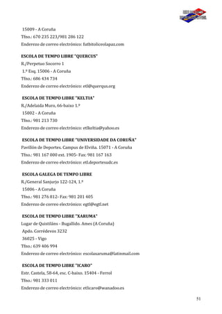 51
15009 - A Coruña
Tfno.: 670 235 223/981 286 122
Enderezo de correo electrónico: futbitoliceolapaz.com
ESCOLA DE TEMPO LIBRE "QUERCUS"
R./Perpetuo Socorro 1
1.º Esq. 15006 - A Coruña
Tfno.: 686 434 734
Enderezo de correo electrónico: etl@querqus.org
ESCOLA DE TEMPO LIBRE "KELTIA"
R./Adelaida Muro, 66-baixo 1.º
15002 - A Coruña
Tfno.: 981 213 730
Enderezo de correo electrónico: etlkeltia@yahoo.es
ESCOLA DE TEMPO LIBRE "UNIVERSIDADE DA CORUÑA"
Pavillón de Deportes. Campus de Elviña. 15071 - A Coruña
Tfno.: 981 167 000 ext. 1905- Fax: 981 167 163
Enderezo de correo electrónico: etl.deportesudc.es
ESCOLA GALEGA DE TEMPO LIBRE
R./General Sanjurjo 122-124, 1.º
15006 - A Coruña
Tfno.: 981 276 812- Fax: 981 201 405
Enderezo de correo electrónico: egtl@egtl.net
ESCOLA DE TEMPO LIBRE "XARUMA"
Lugar de Quistiláns - Bugallido. Ames (A Coruña)
Apdo. Corrédevos 3232
36025 - Vigo
Tfno.: 639 406 994
Enderezo de correo electrónico: escolaxaruma@latinmail.com
ESCOLA DE TEMPO LIBRE "ICARO"
Estr. Castela, 58-64, esc. C-baixo. 15404 - Ferrol
Tfno.: 981 333 011
Enderezo de correo electrónico: etlicaro@wanadoo.es
 