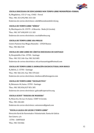 52
ESCOLA DIOCESANA DE EDUCADORES NON TEMPO LIBRE MONDOÑEDO-FERROL
R./Magdalena, 153-2.º esq. 15402 - Ferrol
Tfno.: 981 353 295/981 353 150
Enderezo de correo electrónico: edetl@mondonedoferrol.org
ESCOLA DE TEMPO LIBRE "NÉBOA"
R./Muchiqueira 24. 15579 - A Mourela - Neda (A Coruña)
Tfno.: 981 347 690/699 111 183
Enderezo de correo electrónico: escola@neboa.org
ESCOLA DE TEMPO LIBRE ANA MOGAS
Centro Pastoral Ana Mogas Rianxiño - 15920 Rianxo
Tfno.: 981 866 518
ESCOLA DE AIRE LIBRE DE CÁRITAS DIOCESANA DE SANTIAGO
R./Hospitalillo 2 bis. 15704 - Santiago
Tfno.: 981 552 140- Fax: 981 563 085
Endereizo de correo electrónico: etl.caritassantiago@hotmail.com
ESCOLA DE TEMPO LIBRE E ANIMACIÓN SOCIOCULTURAL DON BOSCO
R./Belvís, 2. 15703 - Santiago
Tfno.: 981 582 243. Fax: 981 570 263
Enderezo de correo electrónico: donbosco@infonegocio.com
ESCOLA DE TEMPO LIBRE "ESCOL@CTIVA"
R./Betanzos 44, baixo. 15703 - Santiago
Tfno.: 981 582 836/637 851 305
Enderezo de correo electrónico: galicia@coperactiva.org
ESCOLA SCOUT "INSIGNIA DE MADEIRA"
R./Nosa Sra. Da Luz 14, baixo. 15007 A Coruña
Tfno.: 981 246 681
Enderezo de correo electrónico: antonnovo@gmail.com
"ESCOLA GALEGA DE LECER E TEMPO LIBRE"
Dirección Xeral de Xuventude e Voluntariado. Xunta de Galicia
San Lázaro, s/n
15781 - SANTIAGO
Tfno.: 981 544 866
 