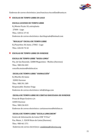 53
Enderezo de correo electrónico: jose.francisco.rios.millan@xunta.es
ESCOLAS DE TEMPO LIBRE EN LUGO
ESCOLA LUCENSE DE TEMPO LIBRE
R./Monte Picato 18, entreplanta
27004 - Lugo
Tfno.: 630 61 37 45
Enderezo de correo electrónico: darribaprado@hotmail.com
"BUGALLO" ESCOLA DE TEMPO LIBRE
R./Paxariños 30, baixo. 27002 - Lugo
Tfno.: 636 04 74 42
ESCOLAS DE TEMPO LIBRE EN OURENSE
ESCOLA DE TEMPO LIBRE "BAIXA LIMIA"
Pza. de San Rosendo. 32880 Mugueimes - Muíños (Ourense)
Tfno.: 988 456 403
concello.muinos@eidolocal.es
ESCOLA DE TEMPO LIBRE "ANIMACCIÓN"
R./Murillo 20, baixo
32002 Ourense
Tfno.: 988 391 389
Responsable: Dositeo Veiga
Enderezo de correo electrónico: info@altega.com
ESCOLA DE TEMPO LIBRE DE CÁRITAS DIOCESANA DE OURENSE
Praza de Bispo Cesáreo s/n
32005 Ourense
Tfno.: 988 236 819
Enderezo de correo electrónico: caritasourense@teleline.es
ESCOLA DE TEMPO LIBRE "ESCOLA LIMICORUM"
Centro de Información da Limia CDR "O Viso"
Pza. Maior, 1. 32630 Xinzo de Limia (Ourense)
Tfno.: 988 461 571
Enderezo de correo electrónico: cixdalimia@cdroviso.org
 