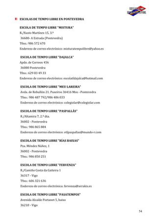 54
ESCOLAS DE TEMPO LIBRE EN PONTEVEDRA
ESCOLA DE TEMPO LIBRE "MISTURA"
R./Xusto Martínez 15, 3.º
36680- A Estrada (Pontevedra)
Tfno.: 986 572 670
Enderezo de correo electrónico: misturatempolibre@yahoo.es
ESCOLA DE TEMPO LIBRE "DAJALCA"
Apdo. de Correos 456
36080 Pontevedra
Tfno.: 629 83 49 33
Enderezo de correo electrónico: escolatldajalca@hotmail.com
ESCOLA DE TEMPO LIBRE "MEU LAREIRA"
Avda. de Rebullón 21. Puxeiros 36416 Mos - Pontevedra
Tfno.: 986 487 792/986 486 033
Enderezo de correo electrónico: colegiolar@colegiolar.com
ESCOLA DE TEMPO LIBRE "PASPALLÁS"
R./Altamira 7, 2.º dta.
36002 - Pontevedra
Tfno.: 986 865 884
Enderezo de correo electrónico: etlpaspallas@mundo-r.com
ESCOLA DE TEMPO LIBRE "RÍAS BAIXAS"
Pza. Méndez Núñez, 1
36002 - Pontevedra
Tfno.: 986 850 251
ESCOLA DE TEMPO LIBRE "FERVENZA"
R./Camiño Costa da Gaiteira 1
36317 - Vigo
Tfno.: 606 321 636
Enderezo de correo electrónica: fervenza@arrakis.es
ESCOLA DE TEMPO LIBRE "PASATEMPOS"
Avenida Alcalde Portanet 5, baixo
36210 - Vigo
 