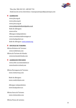 55
Tfno./fax: 986 242 313 - 685 847 741
Enderezo de correo electrónico: viaxespasatempos@pasatempos.com
ALBERGUES
www.yha.org.uk
www.syha.org.uk
www.ymca.org.uk
www.independenthostelguide.co.uk
Rede de albergues:
www.svif.se
Albergues independentes:
www.svenskaturistforeningen.se
www.backpackers.no
Rede de albergues: www.srmnet.org
OFICINAS DE TURISMO:
Oficina Británica de Turismo:
www.visitbritain.com
Oficina de Turismo de Irlanda:
www.turismodeirlanda.com
ALBERGUES PRIVADOS
www.celtic-accommodation.ie
www.hostels-ireland.com
Oficina Norueguesa de Turismo:
www.visitnorway.com
Rede de albergues:
www.vandrerhjem.com
Albergues independentes:
www.backpackers.no
Oficina Sueca de Turismo:
www.visitsweden.com
Oficina Finesa de turismo:
 