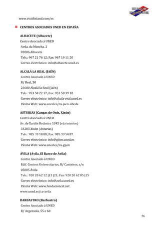 56
www.visitfinland.com/es
CENTROS ASOCIADOS UNED EN ESPAÑA
ALBACETE (Albacete)
Centro Asociado á UNED
Avda. da Mancha, 2
02006 Albacete
Tels.: 967 21 76 12; Fax: 967 19 11 20
Correo electrónico: info@albacete.uned.es
ALCALÁ LA REAL (JAÉN)
Centro Asociado á UNED
R/ Real, 50
23680 Alcalá la Real (Jaén)
Tels.: 953 58 22 17; Fax: 953 58 39 10
Correo electrónico: info@alcala-real.uned.es
Páxina Web: www.uned.es/ca-jaen-ubeda
ASTURIAS (Cangas de Onís, Xixón)
Centro Asociado á UNED
Av. de Xardín Botánico 1345 (rúa interior)
33203 Xixón (Asturias)
Tels.: 985 33 18 88; Fax: 985 33 54 87
Correo electrónico: info@gijon.uned.es
Páxina Web: www.uned.es/ca-gijon
ÁVILA (Ávila, El Barco de Ávila)
Centro Asociado á UNED
Edif. Centros Universitarios, R/ Canteiros, s/n
05005 Ávila
Tels.: 920 20 62 12 |13 |21; Fax: 920 20 62 05 |15
Correo electrónico: info@avila.uned.es
Páxina Web: www.fundacioncst.net
www.uned.es/ca-avila
BARBASTRO (Barbastro)
Centro Asociado á UNED
R/ Argensola, 55 e 60
 