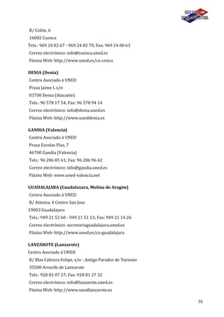58
R/ Colón, 6
16002 Cuenca
Tels.: 969 24 02 67 - 969 24 02 70; Fax: 969 24 00 63
Correo electrónico: info@cuenca.uned.es
Páxina Web: http://www.uned.es/ca-conca
DENIA (Denia)
Centro Asociado á UNED
Praza Jaime I, s/n
03700 Denia (Alacante)
Tels.: 96 578 17 54; Fax: 96 578 94 14
Correo electrónico: info@denia.uned.es
Páxina Web: http://www.uneddenia.es
GANDIA (Valencia)
Centro Asociado á UNED
Praza Escolas Pías, 7
46700 Gandía (Valencia)
Tels.: 96 286 85 61; Fax: 96 286 96 62
Correo electrónico: info@gandia.uned.es
Páxina Web: www.uned-valencia.net
GUADALAJARA (Guadalaxara, Molina de Aragón)
Centro Asociado á UNED
R/ Atienza, 4 Centro San Jose
19003 Guadalajara
Tels.: 949 21 52 60 - 949 21 51 13; Fax: 949 21 14 26
Correo electrónico: secretariaguadalajara.uned.es
Páxina Web: http://www.uned.es/ca-guadalajara
LANZAROTE (Lanzarote)
Centro Asociado á UNED
R/ Blas Cabrera Felipe, s/n - Antigo Parador de Turismo
35500 Arrecife de Lanzarote
Tels.: 928 81 07 27; Fax: 928 81 27 32
Correo electrónico: info@lanzarote.uned.es
Páxina Web: http://www.unedlanzarote.es
 