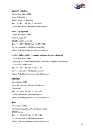 59
A PALMA (A Palma)
Centro Asociado á UNED
Praza de España, 1
38700 Santacruz da Palma
Tels.: 922 41 13 38; Fax: 922 42 00 02
Correo electrónico: info@santa-cruz.uned.es
A RIOXA (Logroño)
Centro Asociado á UNED
R/ Barriocepo, 34
26001 Logroño (A Rioja)
Tels.: 941 25 97 22 |45; Fax: 941 25 76 72
Correo electrónico: info@logrono.uned.é
Páxina Web: http://www.uned.es/ca-logrono
LLES ILLES BALERARS (Palma de Mallorca, Menorca, Eivissa)
Centro Asociado á UNED
Cami Roig, s/n - Travesía de Gremio Tintoreros (Polígono Son Castelló)
07009 Palma de Mallorca
Tels.: 971 43 45 46; Fax: 971 43 45 47
Correo electrónico: info@palma.uned.es
Páxina Web: http://www.uned-illesbalears.net
MENORCA
Extensión da UNED
Praza Miranda, s/n - Claustro do Carmen
07701 Maó
Tels.: 971 36 67 69; Fax: 971 36 10 82
Correo electrónico: info@mao.uned.es
Páxina Web: http://www.uned-illesbalears.net
IBIZA
Extensión da UNED
R/ d'Ernest Ehrenfeld, s/n - Cas Serres D'Alt
07800 Eivissa
Tels.: 971 39 06 06; Fax: 971 30 70 22
Correo electrónico: info@eivissa.uned.es
Páxina Web: http://www.uned-illesbalears.net
 