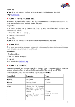 6
Prezo: 9 €.
Vixencia: un ano académico.(dende setembro a 31 de decembro do ano seguinte)
Http: www.isic.org
CARNÉ DE MESTRE (TEACHER-ITIC)
Ten unhas prestacións moi similares ao ISIC, descontos en viaxes, aloxamentos, museos etc,
pero está deseñado exclusivamente para os docentes.
Requisitos:
Acreditar a condición de mestre (certificado do centro onde imparten as clases ou
nomeamento recente)).
Presentar o DNI ou o pasaporte.
Fotografía tamaño carné.
Prezo: 9 €.
Vixencia: un ano académico.( setembro a 31 de decembro do ano seguinte)
CARNÉ GO-25
É un carné internacional de viaxes para mozos menores de 26 anos. Permite descontos en
transportes, museos, centros culturais, tendas.
Requisitos:
- Acreditar a idade.
- Unha foto tamaño pasaporte.
Prezo: 9 €
Máis información: www.istc.org
CARNÉ DE ALBERGUISTA
Dá dereito ao uso de 178 albergues xuvenís en España (REAJ) e a máis de 5.000 pertencentes
a outros países membros da Federación Internacional de Albergues Xuvenís (IYHF).
Pódeno obter todas as persoas segundo as seguintes modalidades:
Modalidade Requisitos Prezo
Xuvenil 14-30 anos 5 euros
Adulto Máis de 30 anos 12 euros
Grupo Mínimo de 10 persoas;
legalmente constituidas:
asociacións,organiza-cións;
colexios...
Menores de trinta anos.
Agás o responsable.
15 euros
-Asociacións xuvenís.
Gratuíto
 