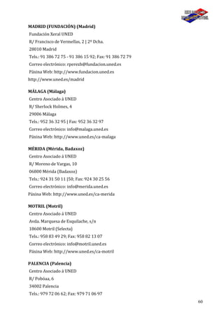 60
MADRID (FUNDACIÓN) (Madrid)
Fundación Xeral UNED
R/ Francisco de Vermellas, 2 | 2º Dcha.
28010 Madrid
Tels.: 91 386 72 75 - 91 386 15 92; Fax: 91 386 72 79
Correo electrónico: rperezh@fundacion.uned.es
Páxina Web: http://www.fundacion.uned.es
http://www.uned.es/madrid
MÁLAGA (Málaga)
Centro Asociado á UNED
R/ Sherlock Holmes, 4
29006 Málaga
Tels.: 952 36 32 95 | Fax: 952 36 32 97
Correo electrónico: info@malaga.uned.es
Páxina Web: http://www.uned.es/ca-malaga
MÉRIDA (Mérida, Badaxoz)
Centro Asociado á UNED
R/ Moreno de Vargas, 10
06800 Mérida (Badaxoz)
Tels.: 924 31 50 11 |50; Fax: 924 30 25 56
Correo electrónico: info@merida.uned.es
Páxina Web: http://www.uned.es/ca-merida
MOTRIL (Motril)
Centro Asociado á UNED
Avda. Marquesa de Esquilache, s/n
18600 Motril (Selecta)
Tels.: 958 83 49 29; Fax: 958 82 13 07
Correo electrónico: info@motril.uned.es
Páxina Web: http://www.uned.es/ca-motril
PALENCIA (Palencia)
Centro Asociado á UNED
R/ Pobóaa, 6
34002 Palencia
Tels.: 979 72 06 62; Fax: 979 71 06 97
 