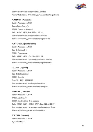 61
Correo electrónico: info@palencia.uned.es
Páxina Web: Páxina Web: http://www.uned.es/ca-palencia
PLASENCIA (Plasencia)
Centro Asociado á UNED
Praza Santa Ana, s/n
10600 Plasencia (Cáceres)
Tels.: 927 42 05 20; Fax: 927 41 85 38
Correo electrónico: info@plasencia.uned.es
Páxina Web: http://www.uned.es/ca-plasencia
PONTEVEDRA (Pontevedra)
Centro Asociado á UNED
Rúa de Portugal, 1
36004 Pontevedra
Tels.: 986 85 18 50 ; Fax: 986 86 22 09
Correo electrónico: cverano@pontevedra.uned.es
Páxina Web: http://www.uned.es/ca-pontevedra
SEGOVIA (Segovia)
Centro Asociado á UNED
Pza. de Colmenares, 1
40001 Segovia
Tels.: 921 46 31 92 |91 |93
Correo electrónico: info@segovia.uned.es
Páxina Web: http://www.uned.es/ca-segovia
TENERIFE (Tenerife)
Centro Asociado á UNED
R/ San Agustín, 30
38009 San Cristóbal de la Laguna
Tels.: 922 25 96 09 - 922 63 37 19; Fax: 922 63 11 57
Correo electrónico: cursosdeverano@unedtenerife.es
Páxina Web: http://www.unedtenerife.es
TORTOSA (Tortosa)
Centro Asociado á UNED
R/ Cervantes, 17
 