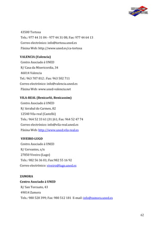 62
43500 Tortosa
Tels.: 977 44 31 04 - 977 44 31 08; Fax: 977 44 64 13
Correo electrónico: info@tortosa.uned.es
Páxina Web: http://www.uned.es/ca-tortosa
VALENCIA (Valencia)
Centro Asociado á UNED
R/ Casa da Misericordia, 34
46014 Valencia
Tel.: 963 707 812 ; Fax: 963 502 711
Correo electrónico: info@valencia.uned.es
Páxina Web: www.uned-valencia.net
VILA-REAL (Benicarló, Benicassim)
Centro Asociado á UNED
R/ Arrabal do Carmen, 82
12540 Vila-real (Castelló)
Tels.: 964 52 33 61 |31 |61; Fax: 964 52 47 74
Correo electrónico: info@vila-real.uned.es
Páxina Web: http://www.uned.vila-real.es
VIVEIRO-LUGO
Centro Asociado á UNED
R/ Cervantes, s/n
27850 Viveiro (Lugo)
Tels.: 982 56 36 01; Fax:982 55 16 92
Correo electrónico: viveiro@lugo.uned.es
ZAMORA
Centro Asociado á UNED
R/ San Torcuato, 43
49014 Zamora
Tels.: 980 528 399; Fax: 980 512 181 E-mail: info@zamora.uned.es
 