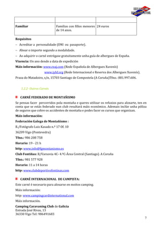 7
Familiar Familias con fillos menores
de 14 anos.
24 euros
Requisitos
Acreditar a personalidade (DNI ou pasaporte).
Aboar o importe segundo a modalidade.
Ao adquirir o carné entrégase gratuitamente unha guía de albergues de España.
Vixencia: Un ano dende a data de expedición
Máis información: www.reaj.com (Rede Española de Albergues Xuvenís)
www.iyhf.org (Rede Internacional e Reserva dos Albergues Xuvenís).
Praza do Matadoiro, s/n, 15703 Santiago de Compostela (A Coruña)Tfno.: 881.997.606.
1.2.2- Outros Carnés
CARNÉ FEDERADO DE MONTAÑISMO
Se pensas facer percorridos pola montaña e queres utilizar os refuxios para aloxarte, ten en
conta que se estás federado nun club resultará máis económico. Ademais inclúe unha póliza
de seguros que cobre os accidentes de montaña e podes facer os cursos que organizan.
Máis información:
Federación Galega de Montañismo :
R./Fotógrafo Luis Kasado n.º 17 Of. 10
36209 Vigo (Pontevedra)
Tfno.: 986 208 758
Horario: 19 - 21 h
http: www.info@fgmontanismo.es
Club Fontiñas: R/Varsovia 4C- 4.ºC-Área Central (Santiago). A Coruña
Tfno.: 981 577 928
Horario: 11 a 14 horas
http: www.clubdeportivofontinas.com
CARNÉ INTERNACIONAL DE CAMPISTA:
Este carné é necesario para aloxarse en moitos camping.
Máis información:
http: www.campingcardinternational.com
Máis información.
Camping Caravaning Club de Galicia
Estrada José Rivas, 13
36330 Vigo Tel: 986491683
 