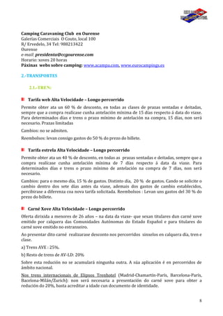 8
Camping Caravaning Club en Ourense
Galerías Comerciais O Couto, local 100
R/ Ervedelo, 34 Tel: 988213422
Ourense
e-mail: presidenta@ccgourense.com
Horario: xoves 20 horas
Páxinas webs sobre camping: www.acampa.com, www.eurocampings.es
2.-TRANSPORTES
2.1.-TREN:
Tarifa web Alta Velocidade – Longo percorrido
Permite obter ata un 60 % de desconto, en todas as clases de prazas sentadas e deitadas,
sempre que a compra realícase cunha antelación mínima de 15 días respecto á data do viaxe.
Para determinados días e trens o prazo mínimo de antelación na compra, 15 días, non será
necesario. Prazas limitadas
Cambios: no se admiten.
Reembolsos: levan consigo gastos do 50 % do prezo do billete.
Tarifa estrela Alta Velocidade – Longo percorrido
Permite obter ata un 40 % de desconto, en todas as prazas sentadas e deitadas, sempre que a
compra realícase cunha antelación mínima de 7 días respecto á data da viaxe. Para
determinados días e trens o prazo mínimo de antelación na compra de 7 días, non será
necesario.
Cambios: para o mesmo día, 15 % de gastos. Distinto día, 20 % de gastos. Cando se solicite o
cambio dentro dos sete días antes da viaxe, ademais dos gastos de cambio establecidos,
percibirase a diferenza coa nova tarifa solicitada. Reembolsos : Levan uns gastos del 30 % do
prezo do billete.
Carné Xove Alta Velocidade – Longo percorrido
Oferta dirixida a menores de 26 años – na data da viaxe- que sexan titulares dun carné xove
emitido por calquera das Comunidades Autónomas do Estado Español e para titulares do
carné xove emitido no estranxeiro.
Ao presentar dito carné realizarase desconto nos percorridos sinxelos en calquera día, tren e
clase.
a) Trens AVE : 25%.
b) Resto de trens de AV-LD: 20%
Sobre esta redución no se acumulará ningunha outra. A súa aplicación é en percorridos de
ámbito nacional.
Nos trens internacionais de Elipsos Trenhotel (Madrid-Chamartín-París, Barcelona-París,
Bacelona-Milán/Zurich): non será necesaria a presentación do carné xove para obter a
redución do 20%, basta acreditar a idade cun documento de identidade.
 
