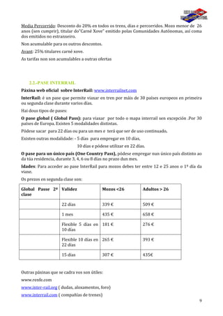 9
Media Percorrido: Desconto do 20% en todos os trens, días e percorridos. Mozo menor de 26
anos (sen cumprir), titular do”Carné Xove” emitido polas Comunidades Autónomas, así coma
dos emitidos no estranxeiro.
Non acumulable para os outros descontos.
Avant: 25% titulares carné xove.
As tarifas non son acumulables a outras ofertas
2.2.-PASE INTERRAIL
Páxina web oficial sobre InterRail: www.interrailnet.com
InterRail: é un pase que permite viaxar en tren por máis de 30 países europeos en primeira
ou segunda clase durante varios días.
Hai dous tipos de pases:
O pase global ( Global Pass): para viaxar por todo o mapa interrail sen excepción .Por 30
países de Europa. Existen 5 modalidades distintas.
Pódese sacar para 22 días ou para un mes e terá que ser de uso continuado.
Existen outras modalidade: - 5 días para empregar en 10 días,
10 días e pódese utilizar en 22 días.
O pase para un único país (One Country Pass), pódese empregar nun único país distinto ao
da túa residencia, durante 3, 4, 6 ou 8 días no prazo dun mes.
Idades: Para acceder ao pase InterRail para mozos debes ter entre 12 e 25 anos o 1º día da
viaxe.
Os prezos en segunda clase son:
Global Passe 2ª
clase
Validez Mozos <26 Adultos > 26
22 días 339 € 509 €
1 mes 435 € 658 €
Flexible 5 días en
10 días
181 € 276 €
Flexible 10 días en
22 días
265 € 393 €
15 días 307 € 435€
Outras páxinas que se cadra vos son útiles:
www.renfe.com
www.inter-rail.org ( dudas, aloxamentos, foro)
www.interrail.com ( compañías de trenes)
 