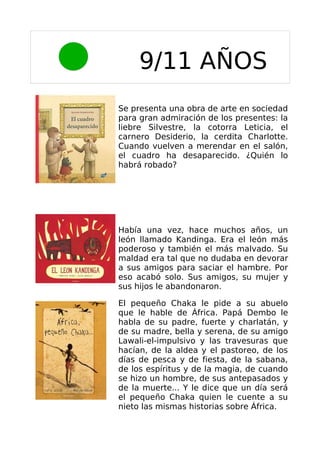 9/11 AÑOS
Se presenta una obra de arte en sociedad
para gran admiración de los presentes: la
liebre Silvestre, la cotorra Leticia, el
carnero Desiderio, la cerdita Charlotte.
Cuando vuelven a merendar en el salón,
el cuadro ha desaparecido. ¿Quién lo
habrá robado?




Había una vez, hace muchos años, un
león llamado Kandinga. Era el león más
poderoso y también el más malvado. Su
maldad era tal que no dudaba en devorar
a sus amigos para saciar el hambre. Por
eso acabó solo. Sus amigos, su mujer y
sus hijos le abandonaron.

El pequeño Chaka le pide a su abuelo
que le hable de África. Papá Dembo le
habla de su padre, fuerte y charlatán, y
de su madre, bella y serena, de su amigo
Lawali-el-impulsivo y las travesuras que
hacían, de la aldea y el pastoreo, de los
días de pesca y de fiesta, de la sabana,
de los espíritus y de la magia, de cuando
se hizo un hombre, de sus antepasados y
de la muerte... Y le dice que un día será
el pequeño Chaka quien le cuente a su
nieto las mismas historias sobre África.
 