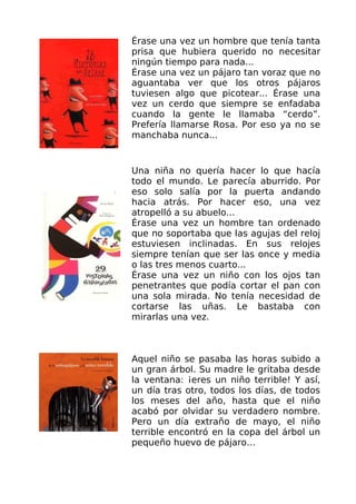 Érase una vez un hombre que tenía tanta
prisa que hubiera querido no necesitar
ningún tiempo para nada...
Érase una vez un pájaro tan voraz que no
aguantaba ver que los otros pájaros
tuviesen algo que picotear... Érase una
vez un cerdo que siempre se enfadaba
cuando la gente le llamaba “cerdo”.
Prefería llamarse Rosa. Por eso ya no se
manchaba nunca...


Una niña no quería hacer lo que hacía
todo el mundo. Le parecía aburrido. Por
eso solo salía por la puerta andando
hacia atrás. Por hacer eso, una vez
atropelló a su abuelo...
Érase una vez un hombre tan ordenado
que no soportaba que las agujas del reloj
estuviesen inclinadas. En sus relojes
siempre tenían que ser las once y media
o las tres menos cuarto...
Érase una vez un niño con los ojos tan
penetrantes que podía cortar el pan con
una sola mirada. No tenía necesidad de
cortarse las uñas. Le bastaba con
mirarlas una vez.



Aquel niño se pasaba las horas subido a
un gran árbol. Su madre le gritaba desde
la ventana: ¡eres un niño terrible! Y así,
un día tras otro, todos los días, de todos
los meses del año, hasta que el niño
acabó por olvidar su verdadero nombre.
Pero un día extraño de mayo, el niño
terrible encontró en la copa del árbol un
pequeño huevo de pájaro…
 