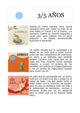 3/5 AÑOS
Codrilo se moría hambre, pero mamá
cocodrila tenía que vigilar su nido. En el
nido había un huevo y en el huevo… un
hermano. Codrilo se marchó dispuesto a
cazar solo, pero todavía era un poco
pequeño y no estaba acostumbrado
buscarse la merienda.



Un ratón, movido por la curiosidad y el
deseo de ser feliz, sale a correr mundo
junto con dos compañeros de aventuras,
un perro y un elefante, que también
quieren conocer más cosas que las de
cada día. Tras recorrer varios paisajes
mágicos y cruzar el océano de las
estrellas, encuentran al cíclope Ojobrusco
y, en un exceso de ingenuidad, quedan
para comer con él…

Un gato que es perseguido por un perro,
sube por un árbol muy alto y luego no es
capaz de bajar. Los que pasan junto al
árbol suben con la intención de ayudar;
pero la cosa se complica cada vez más y
la solidaridad de bomberos, vecinos y
parientes acaba por ser un obstáculo
para el árbol, que ya no soporta tanto
peso…
 