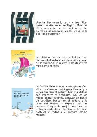 Una familia -mamá, papá y dos hijos-
pasan un día en el zoológico. Mientras
ellos observan a los animales, los
animales los observan a ellos. ¿Qué es lo
que cada quien ve?




La historia de un arca voladora, que
recorre el planeta salvando a las víctimas
de la violencia, la guerra y los desastres
medioambientales.




La familia Melops es un caso aparte. Con
ellos, la diversión está garantizada, y a
veces también el peligro. Pero los Melops
son valientes y decididos. No les da
miedo pilotar aviones, excavar en busca
de petróleo, bucear en el océano a la
caza del tesoro ni explorar oscuras
cuevas. Porque la mejor aventura es
disfrutar cada día en familia de los ricos
pasteles y tartas que prepara mamá
Melops.
 