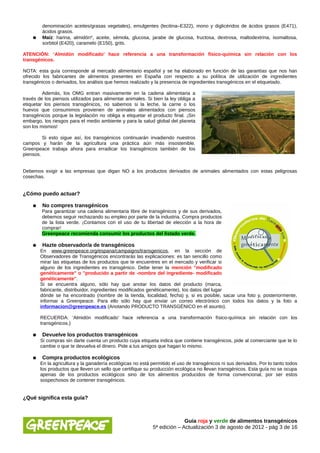 denominación aceites/grasas vegetales), emulgentes (lecitina–E322), mono y diglicéridos de ácidos grasos (E471),
         ácidos grasos.
    ●    Maíz: harina, almidón*, aceite, sémola, glucosa, jarabe de glucosa, fructosa, dextrosa, maltodextrina, isomaltosa,
         sorbitol (E420), caramelo (E150), grits.

ATENCIÓN: ‘Almidón modificado’ hace referencia a una transformación físico-química sin relación con los
transgénicos.

NOTA: esta guía corresponde al mercado alimentario español y se ha elaborado en función de las garantías que nos han
ofrecido los fabricantes de alimentos presentes en España con respecto a su política de utilización de ingredientes
transgénicos o derivados, los análisis que hemos realizado y la presencia de ingredientes transgénicos en el etiquetado.

         Además, los OMG entran masivamente en la cadena alimentaria a
través de los piensos utilizados para alimentar animales. Si bien la ley obliga a
etiquetar los piensos transgénicos, no sabemos si la leche, la carne o los
huevos que consumimos provienen de animales alimentados con piensos
transgénicos porque la legislación no obliga a etiquetar el producto final. ¡Sin
embargo, los riesgos para el medio ambiente y para la salud global del planeta
son los mismos!

         Si esto sigue así, los transgénicos continuarán invadiendo nuestros
campos y harán de la agricultura una práctica aún más insostenible.
Greenpeace trabaja ahora para erradicar los transgénicos también de los
piensos.


Debemos exigir a las empresas que digan NO a los productos derivados de animales alimentados con estas peligrosas
cosechas.


¿Cómo puedo actuar?

    ●    No compres transgénicos
        Para garantizar una cadena alimentaria libre de transgénicos y de sus derivados,
        debemos seguir rechazando su empleo por parte de la industria. Compra productos
        de la lista verde. ¡Contamos con el uso de tu libertad de elección a la hora de
        comprar!
        Greenpeace recomienda consumir los productos del listado verde.

    ●    Hazte observador/a de transgénicos
        En www.greenpeace.org/espana/campaigns/transgenicos, en la sección de
        Observadores de Transgénicos encontrarás las explicaciones: es tan sencillo como
        mirar las etiquetas de los productos que te encuentres en el mercado y verificar si
        alguno de los ingredientes es transgénico. Debe tener la mención "modificado
        genéticamente" o "producido a partir de -nombre del ingrediente- modificado
        genéticamente".
        Si se encuentra alguno, sólo hay que anotar los datos del producto (marca,
        fabricante, distribuidor, ingredientes modificados genéticamente), los datos del lugar
        dónde se ha encontrado (nombre de la tienda, localidad, fecha) y, si es posible, sacar una foto y, posteriormente,
        informar a Greenpeace. Para ello sólo hay que enviar un correo electrónico con todos los datos y la foto a
        informacion@greenpeace.es (Anotando PRODUCTO TRANSGÉNICO en el asunto).

        RECUERDA: ‘Almidón modificado’ hace referencia a una transformación físico-química sin relación con los
        transgénicos.)

    ●    Devuelve los productos transgénicos
        Si compras sin darte cuenta un producto cuya etiqueta indica que contiene transgénicos, pide al comerciante que te lo
        cambie o que te devuelva el dinero. Pide a tus amigos que hagan lo mismo.

    ●    Compra productos ecológicos
        En la agricultura y la ganadería ecológicas no está permitido el uso de transgénicos ni sus derivados. Por lo tanto todos
        los productos que lleven un sello que certifique su producción ecológica no llevan transgénicos. Esta guía no se ocupa
        apenas de los productos ecológicos sino de los alimentos producidos de forma convencional, por ser estos
        sospechosos de contener transgénicos.


¿Qué significa esta guía?



                                                                           Guía roja y verde de alimentos transgénicos
                                                             5ª edición – Actualización 3 de agosto de 2012 - pág 3 de 16
 