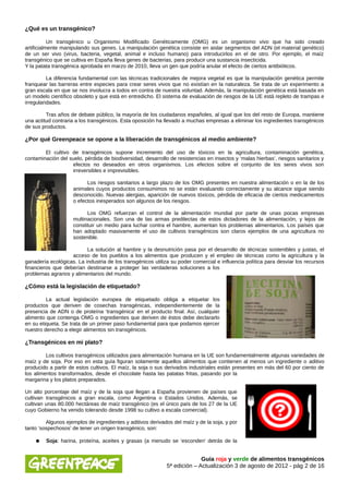 ¿Qué es un transgénico?

           Un transgénico u Organismo Modificado Genéticamente (OMG) es un organismo vivo que ha sido creado
artificialmente manipulando sus genes. La manipulación genética consiste en aislar segmentos del ADN (el material genético)
de un ser vivo (virus, bacteria, vegetal, animal e incluso humano) para introducirlos en el de otro. Por ejemplo, el maíz
transgénico que se cultiva en España lleva genes de bacterias, para producir una sustancia insecticida.
Y la patata transgénica aprobada en marzo de 2010, lleva un gen que podría anular el efecto de ciertos antibióticos.

          La diferencia fundamental con las técnicas tradicionales de mejora vegetal es que la manipulación genética permite
franquear las barreras entre especies para crear seres vivos que no existían en la naturaleza. Se trata de un experimento a
gran escala en que se nos involucra a todos en contra de nuestra voluntad. Además, la manipulación genética está basada en
un modelo científico obsoleto y que está en entredicho. El sistema de evaluación de riesgos de la UE está repleto de trampas e
irregularidades.

         Tras años de debate público, la mayoría de los ciudadanos españoles, al igual que los del resto de Europa, mantiene
una actitud contraria a los transgénicos. Esta oposición ha llevado a muchas empresas a eliminar los ingredientes transgénicos
de sus productos.

¿Por qué Greenpeace se opone a la liberación de transgénicos al medio ambiente?

        El cultivo de transgénicos supone incremento del uso de tóxicos en la agricultura, contaminación genética,
contaminación del suelo, pérdida de biodiversidad, desarrollo de resistencias en insectos y ‘malas hierbas’, riesgos sanitarios y
                   efectos no deseados en otros organismos. Los efectos sobre el conjunto de los seres vivos son
                   irreversibles e imprevisibles.

                          Los riesgos sanitarios a largo plazo de los OMG presentes en nuestra alimentación o en la de los
                    animales cuyos productos consumimos no se están evaluando correctamente y su alcance sigue siendo
                    desconocido. Nuevas alergias, aparición de nuevos tóxicos, pérdida de eficacia de ciertos medicamentos
                    o efectos inesperados son algunos de los riesgos.

                          Los OMG refuerzan el control de la alimentación mundial por parte de unas pocas empresas
                    multinacionales. Son una de las armas predilectas de estos dictadores de la alimentación, y lejos de
                    constituir un medio para luchar contra el hambre, aumentan los problemas alimentarios. Los países que
                    han adoptado masivamente el uso de cultivos transgénicos son claros ejemplos de una agricultura no
                    sostenible.

                          La solución al hambre y la desnutrición pasa por el desarrollo de técnicas sostenibles y justas, el
                    acceso de los pueblos a los alimentos que producen y el empleo de técnicas como la agricultura y la
ganadería ecológicas. La industria de los transgénicos utiliza su poder comercial e influencia política para desviar los recursos
financieros que deberían destinarse a proteger las verdaderas soluciones a los
problemas agrarios y alimentarios del mundo.

¿Cómo está la legislación de etiquetado?

         La actual legislación europea de etiquetado obliga a etiquetar los
productos que deriven de cosechas transgénicas, independientemente de la
presencia de ADN o de proteína ‘transgénica’ en el producto final. Así, cualquier
alimento que contenga OMG o ingredientes que deriven de éstos debe declararlo
en su etiqueta. Se trata de un primer paso fundamental para que podamos ejercer
nuestro derecho a elegir alimentos sin transgénicos.

¿Transgénicos en mi plato?

         Los cultivos transgénicos utilizados para alimentación humana en la UE son fundamentalmente algunas variedades de
maíz y de soja. Por eso en esta guía figuran solamente aquellos alimentos que contienen al menos un ingrediente o aditivo
producido a partir de estos cultivos. El maíz, la soja o sus derivados industriales están presentes en más del 60 por ciento de
los alimentos transformados, desde el chocolate hasta las patatas fritas, pasando por la
margarina y los platos preparados.

Un alto porcentaje del maíz y de la soja que llegan a España provienen de países que
cultivan transgénicos a gran escala, como Argentina o Estados Unidos. Además, se
cultivan unas 80.000 hectáreas de maíz transgénico (es el único país de los 27 de la UE
cuyo Gobierno ha venido tolerando desde 1998 su cultivo a escala comercial).

         Algunos ejemplos de ingredientes y aditivos derivados del maíz y de la soja, y por
tanto ‘sospechosos’ de tener un origen transgénico, son:

    ●    Soja: harina, proteína, aceites y grasas (a menudo se ‘esconden’ detrás de la


                                                                           Guía roja y verde de alimentos transgénicos
                                                             5ª edición – Actualización 3 de agosto de 2012 - pág 2 de 16
 