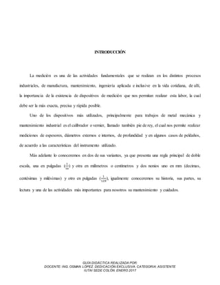 GUÍA DIDÁCTICA REALIZADA POR:
DOCENTE: ING. OSMAN LÓPEZ. DEDICACIÓN EXCLUSIVA. CATEGORIA: ASISTENTE
IUTAI SEDE COLÓN. ENERO 2017
INTRODUCCIÓN
La medición es una de las actividades fundamentales que se realizan en los distintos procesos
industriales, de manufactura, mantenimiento, ingeniería aplicada e inclusive en la vida cotidiana, de allí,
la importancia de la existencia de dispositivos de medición que nos permitan realizar esta labor, la cual
debe ser la más exacta, precisa y rápida posible.
Uno de los dispositivos más utilizados, principalmente para trabajos de metal mecánica y
mantenimiento industrial es el calibrador o vernier, llamado también pie de rey, el cual nos permite realizar
mediciones de espesores, diámetros externos e internos, de profundidad y en algunos casos de peldaños,
de acuerdo a las características del instrumento utilizado.
Más adelante lo conoceremos en dos de sus variantes, ya que presenta una regla principal de doble
escala, una en pulgadas (
1
16
) y otra en milímetros o centímetros y dos nonios uno en mm (decimas,
centésimas y milésimas) y otro en pulgadas (
1
128
), igualmente conoceremos su historia, sus partes, su
lectura y una de las actividades más importantes para nosotros su mantenimiento y cuidados.
 