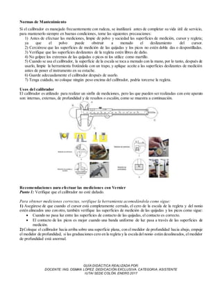GUÍA DIDÁCTICA REALIZADA POR:
DOCENTE: ING. OSMAN LÓPEZ. DEDICACIÓN EXCLUSIVA. CATEGORIA: ASISTENTE
IUTAI SEDE COLÓN. ENERO 2017
Normas de Mantenimiento
Si el calibrador es manejado frecuentemente con rudeza, se inutilizará antes de completar su vida útil de servicio,
para mantenerlo siempre en buenas condiciones, tome las siguientes precauciones:
1) Antes de efectuar las mediciones, limpie de polvo y suciedad las superficies de medición, cursor y regleta;
ya que el polvo puede obstruir a menudo el deslizamiento del cursor.
2) Cerciórese que las superficies de medición de las quijadas y los picos no estén dobla das o despostilladas.
3) Verifique que las superficies deslizantes de la regleta estén libres de daño.
4) No golpee los extremos de las quijadas o picos ni los utilice como martillo.
5) Cuando se usa el calibrador, la superficie de la escala se toca a menudo con la mano, por lo tanto, después de
usarlo, limpie la herramienta frotándola con un trapo, y aplique aceite a las superficies deslizantes de medición
antes de poner el instrumento en su estuche.
6) Guarde adecuadamente el calibrador después de usarlo.
7) Tenga cuidado, no coloque ningún peso encima del calibrador, podría torcerse la regleta.
Usos del calibrador
El calibrador es utilizado para realizar un sinfín de mediciones, pero las que pueden ser realizadas con este aparato
son: internas, externas, de profundidad y de resaltos o escalón, como se muestra a continuación.
Recomendaciones para efectuar las mediciones con Vernier
Punto 1: Verifique que el calibrador no esté dañado.
Para obtener mediciones correctas, verifique la herramienta acomodándola como sigue:
1) Asegúrese de que cuando el cursor está completamente cerrado, el cero de la escala de la regleta y del nonio
estén alineados uno con otro, también verifique las superficies de medición de las quijadas y los picos como sigue:
 Cuando no pasa luz entre las superficies de contacto de las quijadas, el contacto es correcto.
 El contacto de los picos es mejor cuando una banda uniforme de luz pasa a través de las superficies de
medición.
2)Coloque el calibrador hacia arriba sobre una superficie plana, con el medidor de profundidad hacia abajo, empuje
el medidor de profundidad, si las graduaciones cero en la regleta y la escala del nonio están desalineados, el medidor
de profundidad está anormal.
 