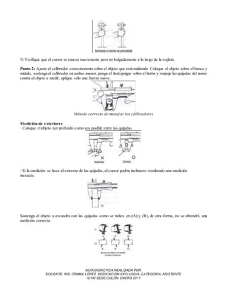GUÍA DIDÁCTICA REALIZADA POR:
DOCENTE: ING. OSMAN LÓPEZ. DEDICACIÓN EXCLUSIVA. CATEGORIA: ASISTENTE
IUTAI SEDE COLÓN. ENERO 2017
3) Verifique que el cursor se mueva suavemente pero no holgadamente a lo largo de la regleta.
Punto 2: Ajuste el calibrador correctamente sobre el objeto que está midiendo Coloque el objeto sobre el banco y
mídalo, sostenga el calibrador en ambas manos, ponga el dedo pulgar sobre el botón y empuje las quijadas del nonio
contra el objeto a medir, aplique sólo una fuerza suave.
Método correcto de manejar los calibradores
Medición de exteriores
· Coloque el objeto tan profundo como sea posible entre las quijadas.
- Si la medición se hace al extremo de las quijadas, el cursor podría inclinarse resultando una medición
inexacta.
Sostenga el objeto a escuadra con las quijadas como se indica en (A) y (B), de otra forma, no se obtendrá una
medición correcta.
 