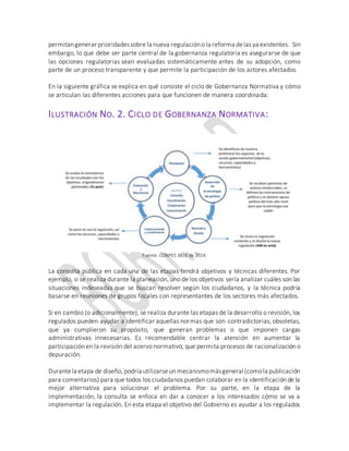 permitangenerar prioridadessobre la nueva regulacióno la reforma delas ya existentes. Sin
embargo, lo que debe ser parte central de la gobernanza regulatoria es asegurarse de que
las opciones regulatorias sean evaluadas sistemáticamente antes de su adopción, como
parte de un proceso transparente y que permite la participación de los actores afectados.
En la siguiente gráfica se explica en qué consiste el ciclo de Gobernanza Normativa y cómo
se articulan las diferentes acciones para que funcionen de manera coordinada:
ILUSTRACIÓN NO. 2. CICLO DE GOBERNANZA NORMATIVA:
Fuente: CONPES 3816 de 2014.
La consulta pública en cada una de las etapas tendrá objetivos y técnicas diferentes. Por
ejemplo, si se realiza durante la planeación, uno de los objetivos sería analizar cuáles son las
situaciones indeseadas que se buscan resolver según los ciudadanos, y la técnica podría
basarse en reuniones de grupos focales con representantes de los sectores más afectados.
Si en cambio (o adicionalmente), se realiza durante las etapas de la desarrollo o revisión, los
regulados pueden ayudar a identificar aquellas normas que son contradictorias, obsoletas,
que ya cumplieron su propósito, que generan problemas o que imponen cargas
administrativas innecesarias. Es recomendable centrar la atención en aumentar la
participación en la revisión del acervo normativo, que permita procesos de racionalización o
depuración.
Durantela etapa de diseño, podría utilizarseun mecanismomásgeneral (comola publicación
para comentarios) para que todos los ciudadanos puedan colaborar en la identificación de la
mejor alternativa para solucionar el problema. Por su parte, en la etapa de la
implementación, la consulta se enfoca en dar a conocer a los interesados cómo se va a
implementar la regulación. En esta etapa el objetivo del Gobierno es ayudar a los regulados
 