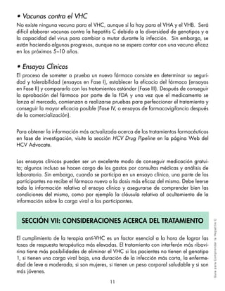• Vacunas contra el VHC
No existe ninguna vacuna para el VHC, aunque sí la hay para el VHA y el VHB. Será
difícil elaborar vacunas contra la hepatitis C debido a la diversidad de genotipos y a
la capacidad del virus para cambiar o mutar durante la infección. Sin embargo, se
están haciendo algunos progresos, aunque no se espera contar con una vacuna eficaz
en los próximos 5–10 años.


• Ensayos Clínicos
El proceso de someter a prueba un nuevo fármaco consiste en determinar su seguri-
dad y tolerabilidad (ensayos en Fase I), establecer la eficacia del fármaco (ensayos
en Fase II) y compararlo con los tratamientos estándar (Fase III). Después de conseguir
la aprobación del fármaco por parte de la FDA y una vez que el medicamento se
lanza al mercado, comienzan a realizarse pruebas para perfeccionar el tratamiento y
conseguir la mayor eficacia posible (Fase IV, o ensayos de farmacovigilancia después
de la comercialización).


Para obtener la información más actualizada acerca de los tratamientos farmacéuticos
en fase de investigación, visite la sección HCV Drug Pipeline en la página Web del
HCV Advocate.


Los ensayos clínicos pueden ser un excelente modo de conseguir medicación gratui-
ta; algunos incluso se hacen cargo de los gastos por consultas médicas y análisis de
laboratorio. Sin embargo, cuando se participa en un ensayo clínico, una parte de los
participantes no recibe el fármaco nuevo o la dosis más eficaz del mismo. Debe leerse
toda la información relativa al ensayo clínico y asegurarse de comprender bien las
condiciones del mismo, como por ejemplo la cláusula relativa al ocultamiento de la
información sobre la carga viral a los participantes.


  Sección vii: conSideracioneS acerca del tratamiento
                                                                                          Gu ía pa ra Co m pre n der l a H epa tit is C




El cumplimiento de la terapia anti-VHC es un factor esencial a la hora de lograr las
tasas de respuesta terapéutica más elevadas. El tratamiento con interferón más ribavi-
rina tiene más posibilidades de eliminar el VHC si los pacientes no tienen el genotipo
1, si tienen una carga viral baja, una duración de la infección más corta, la enferme-
dad de leve a moderada, si son mujeres, si tienen un peso corporal saludable y si son
más jóvenes.

                                          11
 