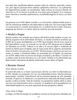 Una dieta bien equilibrada debería contener todas las vitaminas esenciales necesa-
rias, pero algunas personas toman además suplementos vitamínicos. Los suplementos
de megavitaminas pueden ser perjudiciales. Debe evitarse el consumo elevado de
vitaminas A y D; la vitamina A puede ser muy tóxica para el hígado. Si es necesario
tomar vitaminas y minerales suplementarios, es preferible elegirlos sin hierro y en dosis
bajas.


Las personas con el VHC deben consultar a un nutricionista o dietista titulado para re-
cibir las indicaciones dietéticas más adecuadas en cada caso. No inicie ninguna dieta
no convencional sin consultar previamente con un profesional de la salud. Asimismo,
asegúrese de informar a su doctor sobre las vitaminas que esté tomando.


• Alcohol y Drogas
Muchos estudios han revelado que el abuso del alcohol puede acelerar en gran me-
dida la progresión de la enfermedad. De hecho, un estudio reciente ha mostrado que
el 58% de un grupo de bebedores con el VHC (que tomaban más de cinco copas al
día) desarrollaron cirrosis, en contraste con tan sólo el 10% del grupo de no bebedo-
res infectados con el VHC. Todavía no se sabe si el consumo ligero o moderado de
alcohol es dañino para el hígado, pero la mayor parte de los expertos recomiendan
evitar el alcohol a las personas con el VHC. Muchas drogas y fármacos (ya sean con
receta, sin receta o recreativas) deben ser procesadas por el hígado. Las personas
con el VHC deben evitar el consumo de drogas recreativas y de tabaco. Consulte con
su médico antes de tomar fármacos con o sin receta. También se ha demostrado que
determinados tratamientos de plantas medicinales causan daños al hígado.


• Bienestar General
Cómo afrontar el estrés
El control del estrés es un factor esencial para afrontar con éxito la enfermedad por
el VHC. Resulta muy estresante vivir con una enfermedad crónica. Muchas personas
experimentan “recaídas” (intensificación de los síntomas) después de sufrir episodios
                                                                                            Gu ía pa ra Co m pre n der l a H epa tit is C



de estrés. El ejercicio, la meditación y una planificación adecuada del tiempo pueden
ayudar a reducir el estrés. Trate de mantener una perspectiva realista sobre su salud,
así como una actitud positiva ante su situación. La aceptación de la gravedad de una
enfermedad hepática es una parte importante de esta perspectiva realista.


Cómo aliviar la fatiga
La fatiga y la falta de energía son problemas comunes en las personas afectadas por
                                           15
 
