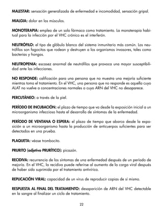 maleStar: sensación generalizada de enfermedad e incomodidad, sensación gripal.

mialgia: dolor en los músculos.

monoteraPia: empleo de un solo fármaco como tratamiento. La monoterapia habi-
tual para la infección por el VHC crónico es el interferón.

neutrófilo: el tipo de glóbulo blanco del sistema inmunitario más común. Los neu-
trófilos son fagocitos que rodean y destruyen a los organismos invasores, tales como
bacterias y hongos.

neutroPenia: escasez anormal de neutrófilos que provoca una mayor susceptibili-
dad ante las infecciones.

no reSPonde: calificación para una persona que no muestra una mejoría suficiente
mientras toma el tratamiento. En el VHC, una persona que no responde es aquella cuyo
ALAT no vuelve a concentraciones normales o cuyo ARN del VHC no desaparece.

PercutÁneo: a través de la piel.

PerÍodo de incuBación: el plazo de tiempo que va desde la exposición inicial a un
microorganismo infeccioso hasta el desarrollo de síntomas de la enfermedad.

PerÍodo de ventana o eSPera: el plazo de tiempo que abarca desde la expo-
sición a un microorganismo hasta la producción de anticuerpos suficientes para ser
detectados en una prueba.

PlaQueta: véase trombocito.

Prurito (adjetivo PrurÍtico): picazón.

recidiva: recurrencia de los síntomas de una enfermedad después de un período de
mejoría. En el VHC, la recidiva puede referirse al aumento de la carga viral después
de haber sido suprimida por el tratamiento antivírico.

rePlicación viral: capacidad de un virus de reproducir copias de sí mismo.

reSPueSta al final del tratamiento: desaparición de ARN del VHC detectable
en la sangre al finalizar un ciclo de tratamiento.

                                         22
 