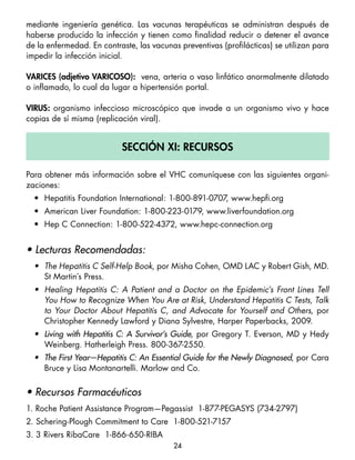 mediante ingeniería genética. Las vacunas terapéuticas se administran después de
haberse producido la infección y tienen como finalidad reducir o detener el avance
de la enfermedad. En contraste, las vacunas preventivas (profilácticas) se utilizan para
impedir la infección inicial.

variceS (adjetivo varicoSo): vena, arteria o vaso linfático anormalmente dilatado
o inflamado, lo cual da lugar a hipertensión portal.

viruS: organismo infeccioso microscópico que invade a un organismo vivo y hace
copias de sí misma (replicación viral).


                           Sección Xi: recurSoS

Para obtener más información sobre el VHC comuníquese con las siguientes organi-
zaciones:
  • Hepatitis Foundation International: 1-800-891-0707 www.hepfi.org
                                                      ,
  • American Liver Foundation: 1-800-223-0179, www.liverfoundation.org
  • Hep C Connection: 1-800-522-4372, www.hepc-connection.org


• Lecturas Recomendadas:
  •	 The Hepatitis C Self-Help Book, por Misha Cohen, OMD LAC y Robert Gish, MD.
     St Martin´s Press.
  •	 Healing Hepatitis C: A Patient and a Doctor on the Epidemic’s Front Lines Tell
     You How to Recognize When You Are at Risk, Understand Hepatitis C Tests, Talk
     to Your Doctor About Hepatitis C, and Advocate for Yourself and Others, por
     Christopher Kennedy Lawford y Diana Sylvestre, Harper Paperbacks, 2009.
  • Living with Hepatitis C: A Survivor’s Guide, por Gregory T. Everson, MD y Hedy
    Weinberg. Hatherleigh Press. 800-367-2550.
  • The First Year—Hepatitis C: An Essential Guide for the Newly Diagnosed, por Cara
    Bruce y Lisa Montanartelli. Marlow and Co.


• Recursos Farmacéuticos
1. Roche Patient Assistance Program—Pegassist 1-877-PEGASYS (734-2797)
2. Schering-Plough Commitment to Care 1-800-521-7157
3. 3 Rivers RibaCare 1-866-650-RIBA
                                          24
 
