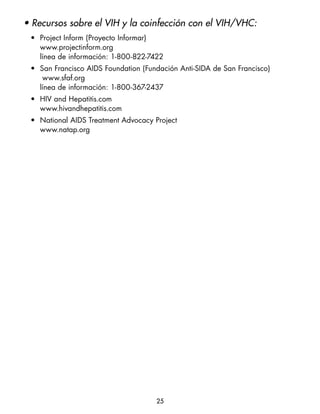 • Recursos sobre el VIH y la coinfección con el VIH/VHC:
 • Project Inform (Proyecto Informar)
   www.projectinform.org
   línea de información: 1-800-822-7422
 • San Francisco AIDS Foundation (Fundación Anti-SIDA de San Francisco)
    www.sfaf.org
   línea de información: 1-800-367-2437
 • HIV and Hepatitis.com
   www.hivandhepatitis.com
 • National AIDS Treatment Advocacy Project
   www.natap.org




                                     25
 