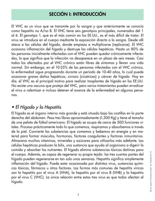 Sección i: introducción

El VHC es un virus que se transmite por la sangre y que anteriormente se conocía
como hepatitis no A/no B. El VHC tiene seis genotipos principales, numerados del 1
al 6. El genotipo 1, que es el más común en los EE.UU., es el más difícil de tratar. El
virus se introduce en el cuerpo mediante la exposición directa a la sangre. Desde allí
ataca a las células del hígado, donde empieza a multiplicarse (replicarse). El VHC
ocasiona inflamación del hígado y destruye las células hepáticas. Hasta un 80% de
las personas inicialmente infectadas con el VHC pueden quedar crónicamente infecta-
das, lo que significa que la infección no desaparece en un plazo de seis meses. Casi
todos los afectados por el VHC crónico están libres de síntomas y llevan una vida
normal. Sin embargo, en el 10-25% de las personas infectadas con el VHC crónico,
la enfermedad sigue progresando durante un período de 10-40 años, lo cual puede
ocasionar graves daños hepáticos, cirrosis (cicatrices) y cáncer de hígado. Hoy en
día, el VHC es el principal motivo para realizar trasplantes de hígado en los EE.UU.
No existe una vacuna que proteja del VHC, pero varios tratamientos pueden erradicar
el virus o ralentizar e incluso detener el avance de la enfermedad en algunas perso-
nas.


• El Hígado y la Hepatitis
El hígado es el órgano interno más grande y está situado bajo las costillas en la parte
derecha del abdomen. Pesa tres libras aproximadamente (1,300 Kg) y tiene el tamaño
de una pelota de fútbol americano. El hígado se ocupa de cerca de 500 funciones vi-
tales. Procesa prácticamente todo lo que comemos, respiramos y absorbemos a través
de la piel. Convierte las substancias que comemos y bebemos en energía y en ma-
terial para formar músculos, hormonas, factores coagulantes y factores inmunitarios.
Almacena muchas vitaminas, minerales y azúcares para utilizarlos más adelante. Las
células hepáticas producen la bilis, una sustancia que ayuda al organismo a digerir la
comida y absorber los nutrientes. El hígado elimina substancias tóxicas dañinas para      Gu ía pa ra Co m pre n der l a H epa tit is C
el cuerpo. Además, es capaz de regenerar su propio tejido: las tres cuartas partes del
hígado pueden regenerarse en tan solo unas semanas. Hepatitis significa simplemente
inflamación del hígado. Puede estar ocasionada por distintos virus, sustancias quími-
cas tóxicas, fármacos u otros factores. Las formas más comunes de hepatitis víricas
son la hepatitis por el virus A (VHA), la hepatitis por el virus B (VHB) y la hepatitis
por el virus C (VHC). La única relación entre estos tres virus es que todos afectan al
hígado.


                                           1
 