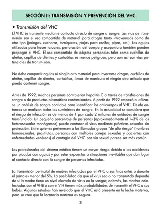 Sección ii: tranSmiSión y Prevención del vHc

• Transmisión del VHC
El VHC se transmite mediante contacto directo de sangre a sangre. Las vías de trans-
misión son el uso compartido de material para drogas tanto intravenosas como de
otro tipo (jeringas, cucharas, torniquetes, pajas para esnifar, pipas, etc.). Las agujas
utilizadas para hacer tatuajes, perforación del cuerpo y acupuntura también pueden
propagar el VHC. El uso compartido de objetos personales tales como cuchillas de
afeitar, cepillos de dientes y cortaúñas es menos peligroso, pero aun así son vías po-
tenciales de transmisión.


No debe compartir agujas ni ningún otro material para inyectarse drogas, cuchillas de
afeitar, cepillos de dientes, cortaúñas, limas de manicura ni ningún otro artículo que
pueda contener sangre.


Antes de 1992, muchas personas contrajeron hepatitis C a través de transfusiones de
sangre o de productos plasmáticos contaminados. A partir de 1992 empezó a utilizar-
se un análisis de sangre confiable para identificar los anticuerpos al VHC. Desde en-
tonces se analizan todos los suministros de sangre. En la actualidad se considera que
el riesgo de infección es de menos de 1 por cada 2 millones de unidades de sangre
transfundida. Un pequeño porcentaje de personas (aproximadamente el 1–3% de los
heterosexuales monógamos) puede contraer el virus mediante prácticas sexuales sin
protección. Entre quienes pertenecen a los llamados grupos “de alto riesgo” (hombres
homosexuales, prostitutas, personas con múltiples parejas sexuales y pacientes con
enfermedades venéreas) el contagio del VHC por vía sexual parece ser más común.


Los profesionales del sistema médico tienen un mayor riesgo debido a los accidentes
por picadas con agujas y por estar expuestos a situaciones inevitables que dan lugar
al contacto directo con la sangre de personas infectadas.


La transmisión perinatal de madres infectadas por el VHC a sus hijos antes o durante
el parto es menor del 5%. La posibilidad de que el virus sea o no transmitido depende
de si la madre tiene un nivel elevado de virus en la sangre; además, las madres coin-
fectadas con el VHB o con el VIH tienen más probabilidades de transmitir el VHC a sus
bebés. Algunos estudios han revelado que el VHC está presente en la leche materna,
pero se cree que la lactancia materna es segura.

                                           2
 