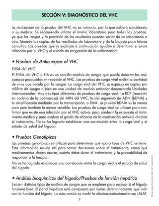 Sección v: diagnóStico del vHc

La realización de la prueba del VHC no es rutinaria, por lo que deberá solicitársela
a su médico. Se recomienda utilizar el mismo laboratorio para todas las pruebas,
ya que los rangos y la precisión de los resultados pueden variar de un laboratorio a
otro. Guarde las copias de los resultados de laboratorio y de la biopsia para futuras
consultas. Las pruebas que se explican a continuación ayudan a determinar si existe
infección por el VHC y el estado de progresión de la enfermedad.


• Pruebas de Anticuerpos al VHC
ELISA del VHC
El ELISA del VHC o EIA es un sencillo análisis de sangre que puede detectar los anti-
cuerpos producidos en reacción al VHC. Las pruebas de carga viral miden la cantidad
de virus que circula por la sangre. La carga viral del VHC se expresa en copias por
mililitro de sangre o bien en una unidad de medida estándar denominada Unidades
Internacionales. Hay tres tipos diferentes de pruebas de carga viral: La RCP (reacción
en cadena de la polimerasa) del ARN del VHC, la del segmento de ADN (bDNA) y
la amplificación mediada por la transcripción, o TMA. La prueba bDNA es la menos
cara pero también la menos sensible. Las pruebas de carga viral se utilizan para con-
firmar que existe una infección por el VHC activa, para predecir la respuesta al trata-
miento médico y para evaluar el grado de eficacia de la medicación antiviral durante
el tratamiento. No se ha logrado establecer una correlación entre la carga viral y el
estado de salud del hígado.


• Pruebas Genotípicas
Las pruebas genotípicas se utilizan para determinar qué tipo o tipos de VHC se tiene.
Esta información resulta útil para tomar decisiones sobre el tratamiento, como qué
medicamentos deben usarse, cuánto debe durar el tratamiento y la probabilidad de
responder a la terapia.
                                                                                          Gu ía pa ra Co m pre n der l a H epa tit is C




No se ha logrado establecer una correlación entre la carga viral y el estado de salud
del hígado.

• Análisis bioquímicos del hígado/Pruebas de función hepática
Existen distintos tipos de análisis de sangre que se emplean para evaluar si el hígado
funciona bien. El panel hepático está compuesto por varias determinaciones que indi-
can la función del hígado. Lo más común es medir la alanina-aminotransferasa (ALAT,
                                          7
 