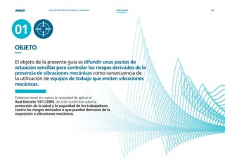 GUÍA DE PREVENCIÓN DE RIESGOS LABORALES   VIBRACIONES    03
                                                                              3
                                                              01 || OBJETO




01
OBJETO
—
El objeto de la presente guía es difundir unas pautas de
actuación sencillas para controlar los riesgos derivados de la
presencia de vibraciones mecánicas como consecuencia de
la utilización de equipos de trabajo que emiten vibraciones
mecánicas.

Debemos tener en cuenta la necesidad de aplicar el
Real Decreto 1311/2005, de 4 de noviembre sobre la
protección de la salud y la seguridad de los trabajadores
contra los riesgos derivados o que puedan derivarse de la
exposición a vibraciones mecánicas.
 