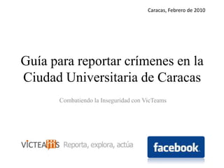 Caracas, Febrero de 2010 Guía para reportar crímenes en la Ciudad Universitaria de Caracas Combatiendo la Inseguridad con VicTeams 