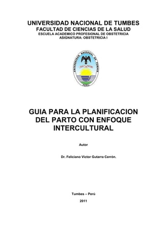 UNIVERSIDAD NACIONAL DE TUMBES
  FACULTAD DE CIENCIAS DE LA SALUD
  ESCUELA ACADEMICO PROFESIONAL DE OBSTETRICIA
            ASIGNATURA: OBSTETRICIA I




GUIA PARA LA PLANIFICACION
 DEL PARTO CON ENFOQUE
      INTERCULTURAL

                        Autor


             Dr. Feliciano Víctor Gutarra Cerrón.




                   Tumbes – Perú

                         2011
 