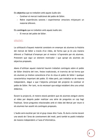 Els objectius que es treballen amb aquest àudio són:
-

Conèixer el mercat tradicional del poble de Sóller.

-

Rebre experiències sonores i experimentar emocions mitjançant un
material diferent.

Els continguts que es treballen amb aquest àudio són:
-

El mercat del poble de Sóller.

UTILITAT:
La utilització d’aquest material consisteix en ensenyar als alumnes la història
del mercat de Sóller a través d’un vídeo, de forma que ja és una manera
diferent a l’habitual d’ensenyar per el mestre i d’aprendre per els alumnes.
Pretenem que sigui un element motivador i que apropi als alumnes als
objectius proposats.
Abans d’utilitzar aquest material haurem treballat continguts sobre el poble
de Sóller (història del tren, festes tradicionals, el tramvia) de tal forma que
els alumnes ja tindran consciència d’on és situa el poble de Sóller i qualque
característica important del poble. El vídeo però, pot treballar-se de manera
independent, degut a que l’objectiu principal del projecte és conèixer el
poble de Sóller. Per tant, no és necessari que estigui establert dins una unitat
didàctica.
Durant la projecció, el mestre estarà pendent que els alumnes estiguin atents
al vídeo per després poder realitzar una sèrie de preguntes un cop hagi
finalitzat. Seran preguntes relacionades amb el vídeo del Mercat per veure si
els alumnes han assolit els continguts proposats.
L’àudio serà escoltat per tot el grup classe dins l’aula. És durà a terme durant
una sessió de l’àrea de coneixement del medi, però també es podrà treballar
de manera independent a l’aula d’informàtica.

3

 